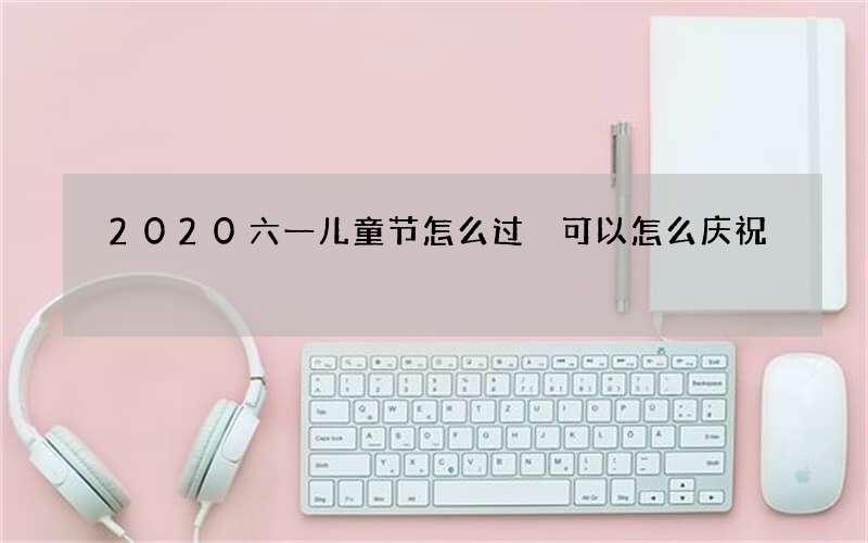 2020六一儿童节怎么过 可以怎么庆祝